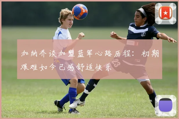 加纳乔谈加盟蓝军心路历程：初期艰难如今已感舒适快乐