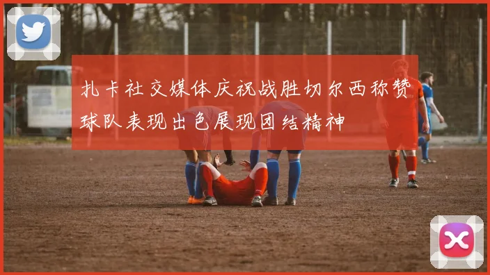 扎卡社交媒体庆祝战胜切尔西称赞球队表现出色展现团结精神