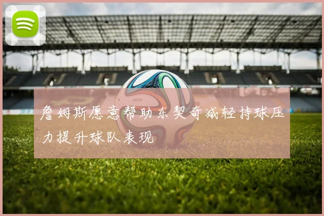 詹姆斯愿意帮助东契奇减轻持球压力提升球队表现