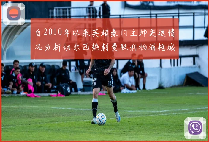 自2010年以来英超豪门主帅更迭情况分析切尔西热刺曼联利物浦枪城的变化趋势
