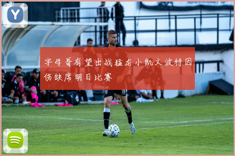 字母哥有望出战猛龙小凯文波特因伤缺席明日比赛
