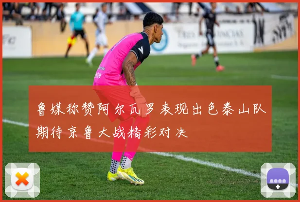 鲁媒称赞阿尔瓦罗表现出色泰山队期待京鲁大战精彩对决