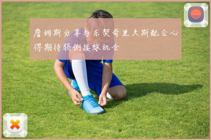 詹姆斯分享与东契奇里夫斯配合心得期待弱侧接球机会