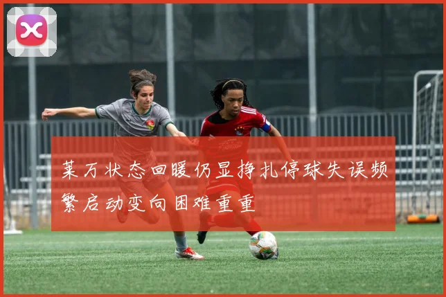 莱万状态回暖仍显挣扎停球失误频繁启动变向困难重重