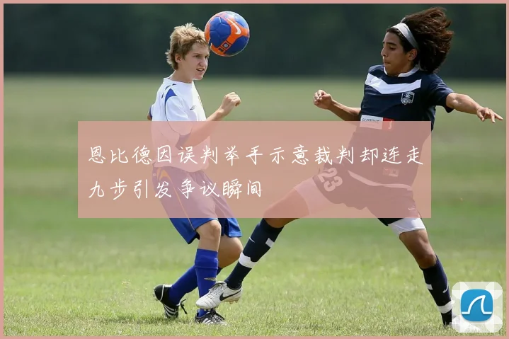 恩比德因误判举手示意裁判却连走九步引发争议瞬间