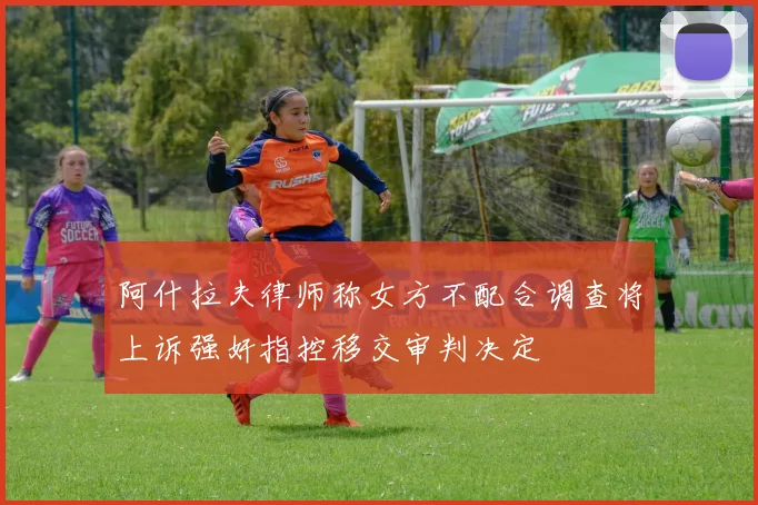 阿什拉夫律师称女方不配合调查将上诉强奸指控移交审判决定