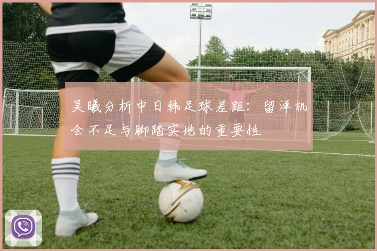 吴曦分析中日韩足球差距：留洋机会不足与脚踏实地的重要性