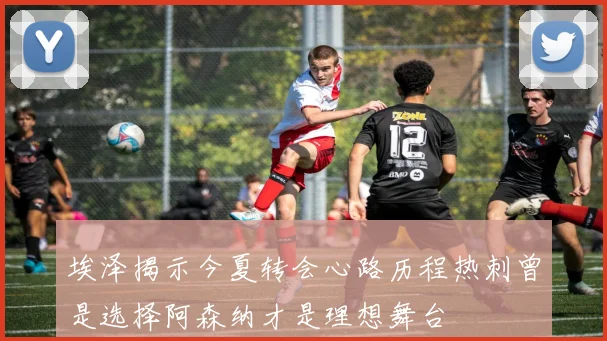 埃泽揭示今夏转会心路历程热刺曾是选择阿森纳才是理想舞台