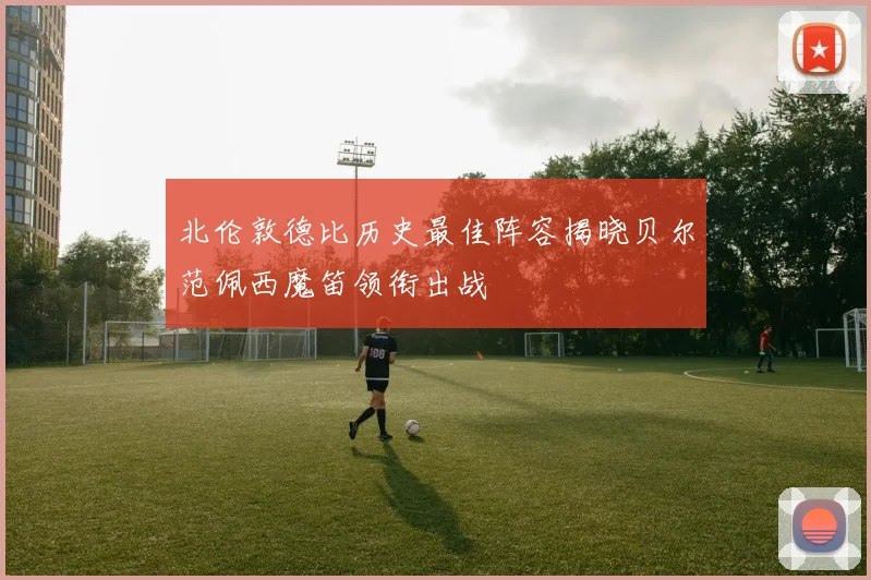 北伦敦德比历史最佳阵容揭晓贝尔范佩西魔笛领衔出战