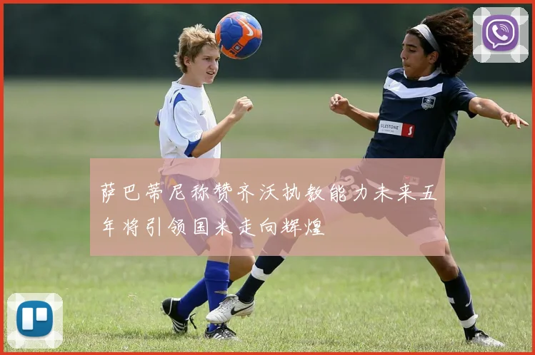 萨巴蒂尼称赞齐沃执教能力未来五年将引领国米走向辉煌