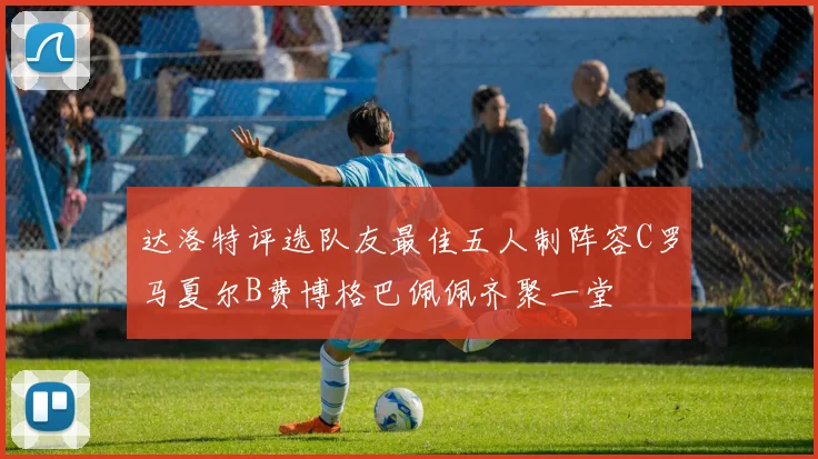 达洛特评选队友最佳五人制阵容C罗马夏尔B费博格巴佩佩齐聚一堂