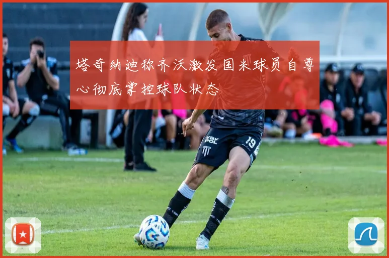 塔奇纳迪称齐沃激发国米球员自尊心彻底掌控球队状态