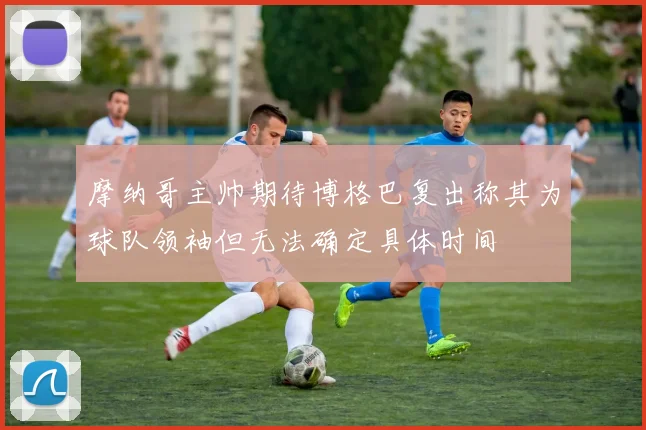 摩纳哥主帅期待博格巴复出称其为球队领袖但无法确定具体时间