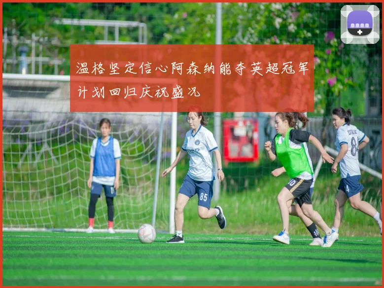 温格坚定信心阿森纳能夺英超冠军计划回归庆祝盛况