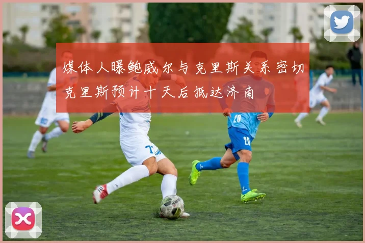 媒体人曝鲍威尔与克里斯关系密切克里斯预计十天后抵达济南