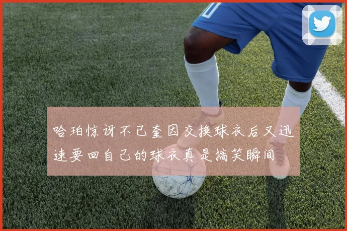哈珀惊讶不已奎因交换球衣后又迅速要回自己的球衣真是搞笑瞬间
