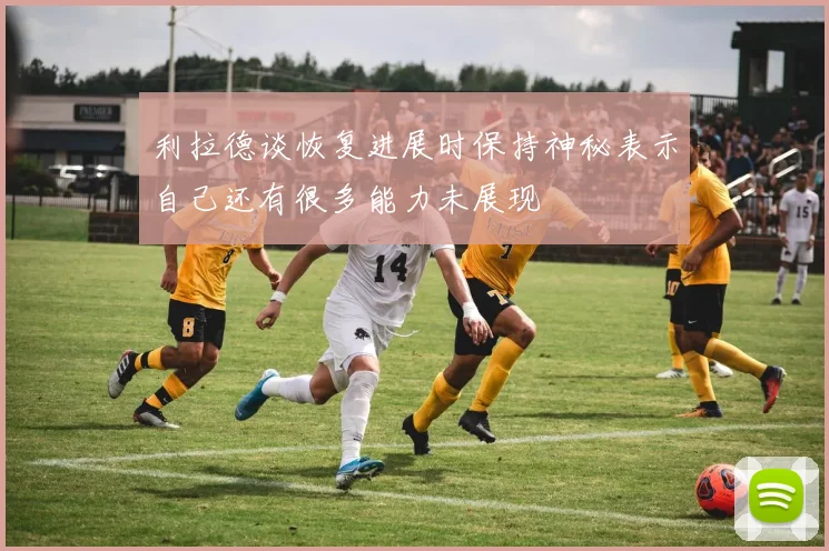 利拉德谈恢复进展时保持神秘表示自己还有很多能力未展现