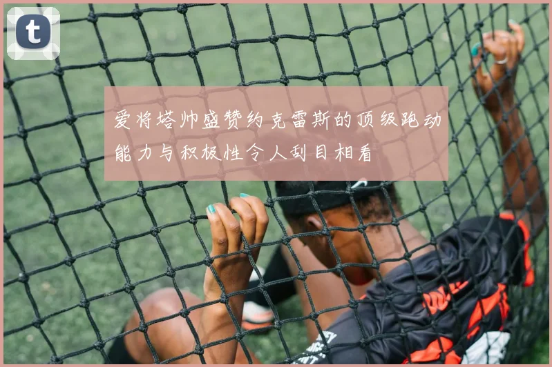 爱将塔帅盛赞约克雷斯的顶级跑动能力与积极性令人刮目相看