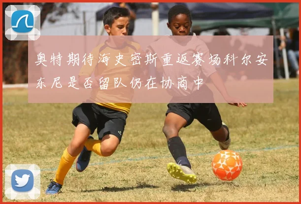 奥特期待海史密斯重返赛场科尔安东尼是否留队仍在协商中
