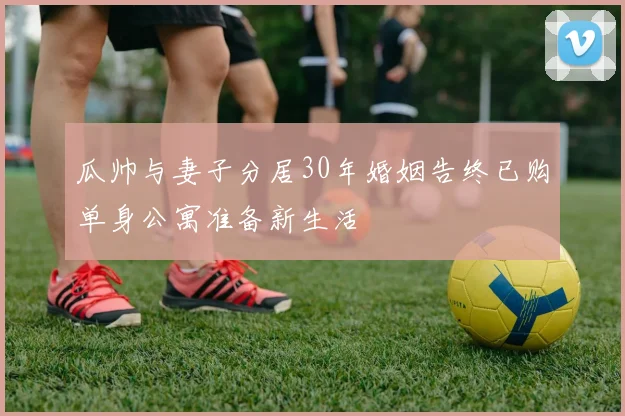 瓜帅与妻子分居30年婚姻告终已购单身公寓准备新生活