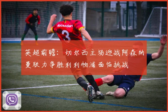英超前瞻：切尔西主场迎战阿森纳曼联力争胜利利物浦面临挑战