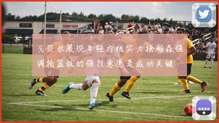 戈贝尔展现年轻内线实力杨瀚森强调抢篮板的强烈意愿是成功关键