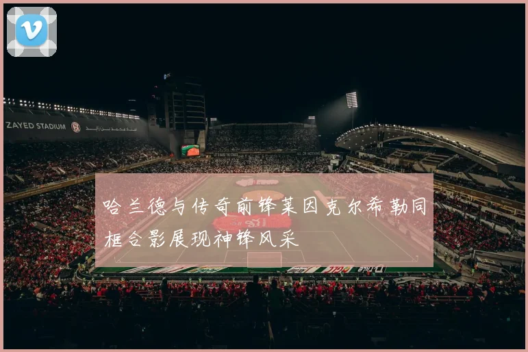 哈兰德与传奇前锋莱因克尔希勒同框合影展现神锋风采